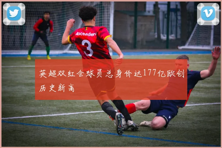 英超双红会球员总身价达177亿欧创历史新高