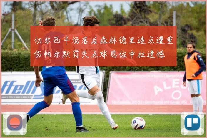 切尔西半场落后森林德里造点遭重伤帕尔默罚失点球恩佐中柱遗憾
