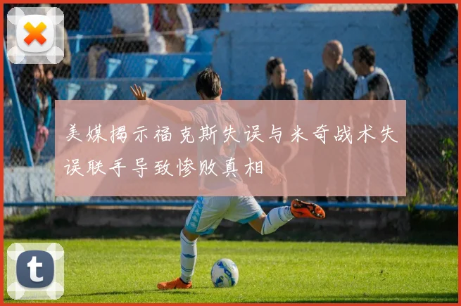 美媒揭示福克斯失误与米奇战术失误联手导致惨败真相