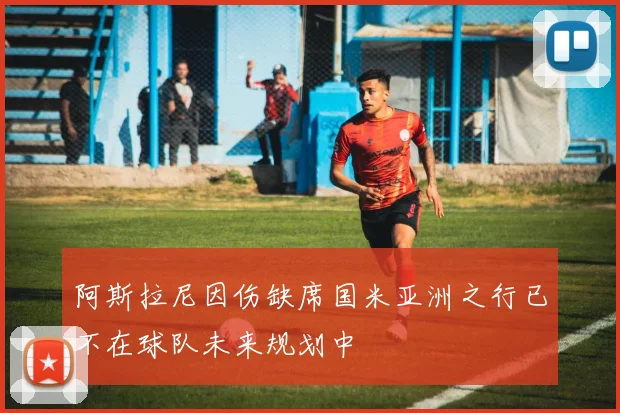 阿斯拉尼因伤缺席国米亚洲之行已不在球队未来规划中