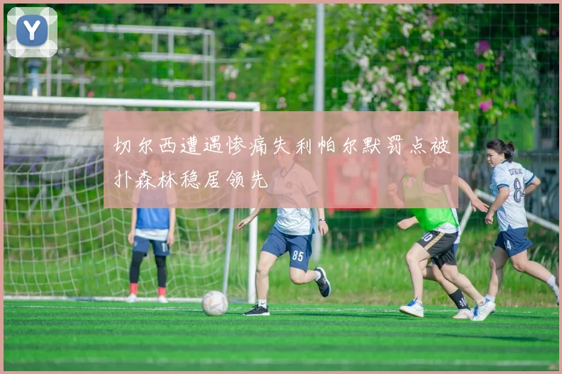 切尔西遭遇惨痛失利帕尔默罚点被扑森林稳居领先