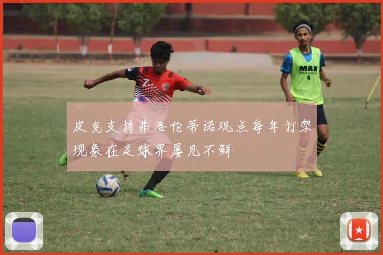 皮克支持弗洛伦蒂诺观点每年打架现象在足球界屡见不鲜