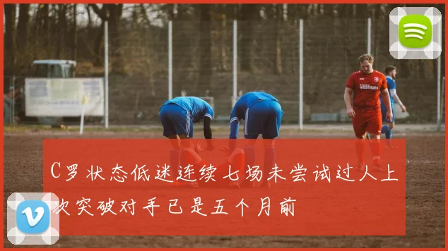 C罗状态低迷连续七场未尝试过人上次突破对手已是五个月前