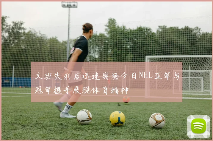 文班失利后迅速离场今日NHL亚军与冠军握手展现体育精神