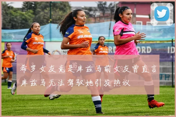 希罗女友竟是库兹马前女友曾直言库兹马无法驾驭她引发热议