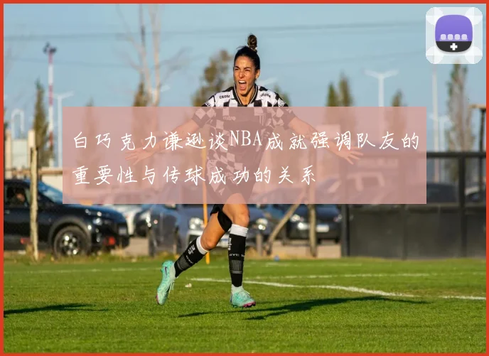白巧克力谦逊谈NBA成就强调队友的重要性与传球成功的关系