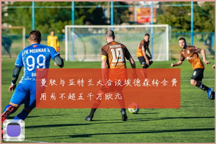 曼联与亚特兰大洽谈埃德森转会费用或不超五千万欧元