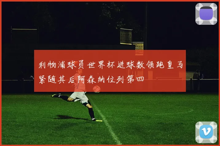 利物浦球员世界杯进球数领跑皇马紧随其后阿森纳位列第四