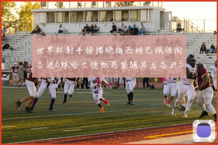 世界杯射手榜揭晓梅西姆巴佩领衔各进6球哈兰德凯恩紧随其后各进5球