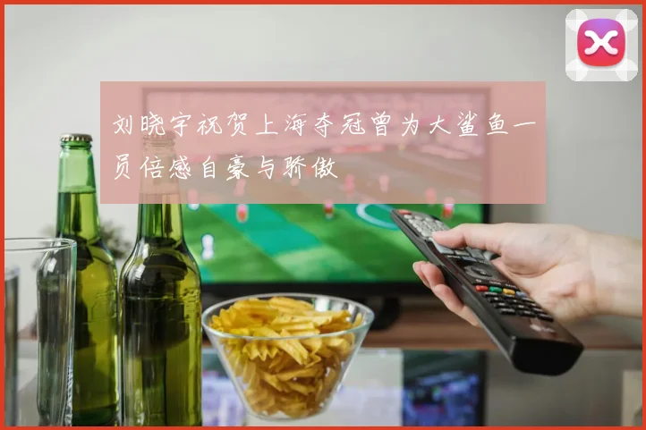 刘晓宇祝贺上海夺冠曾为大鲨鱼一员倍感自豪与骄傲