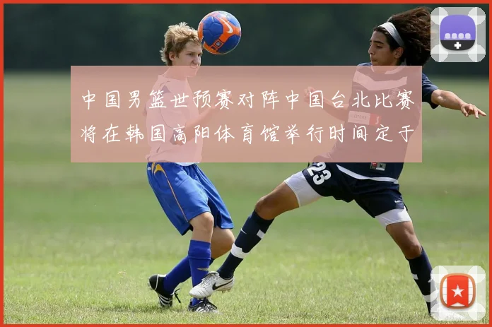 中国男篮世预赛对阵中国台北比赛将在韩国高阳体育馆举行时间定于7月6日