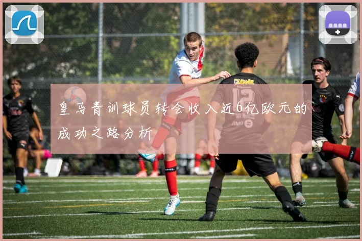 皇马青训球员转会收入近6亿欧元的成功之路分析