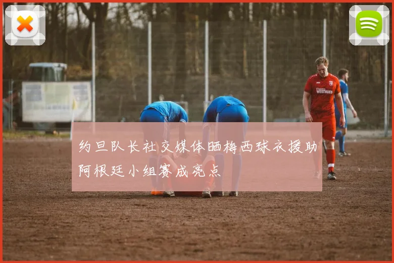 约旦队长社交媒体晒梅西球衣援助阿根廷小组赛成亮点