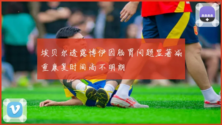 埃贝尔透露博伊因肠胃问题显著减重康复时间尚不明朗