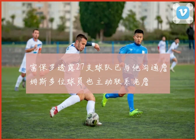 富保罗透露27支球队已与他沟通詹姆斯多位球员也主动联系老詹