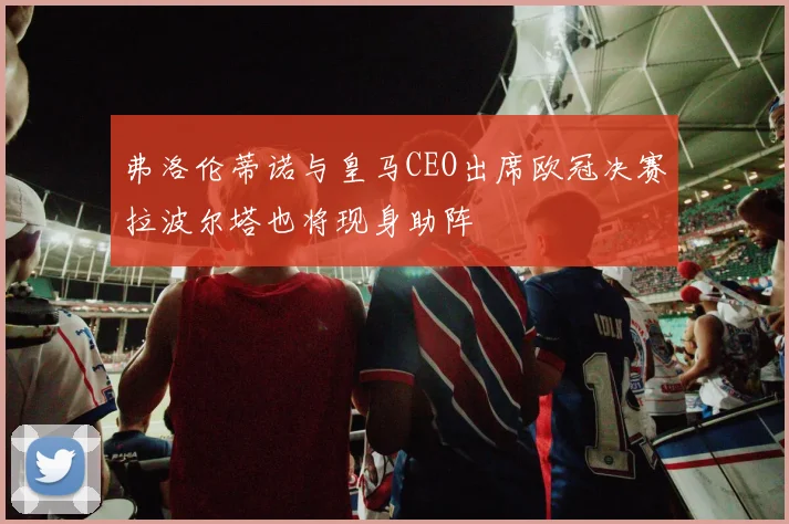弗洛伦蒂诺与皇马CEO出席欧冠决赛拉波尔塔也将现身助阵