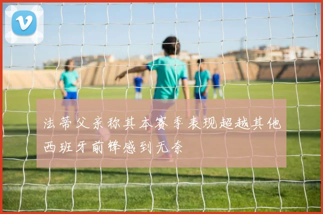 法蒂父亲称其本赛季表现超越其他西班牙前锋感到无奈