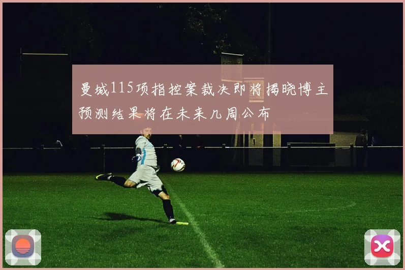曼城115项指控案裁决即将揭晓博主预测结果将在未来几周公布