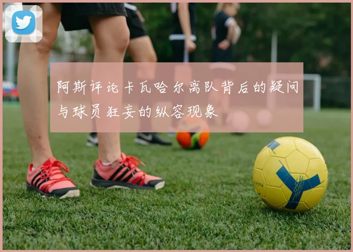 阿斯评论卡瓦哈尔离队背后的疑问与球员狂妄的纵容现象