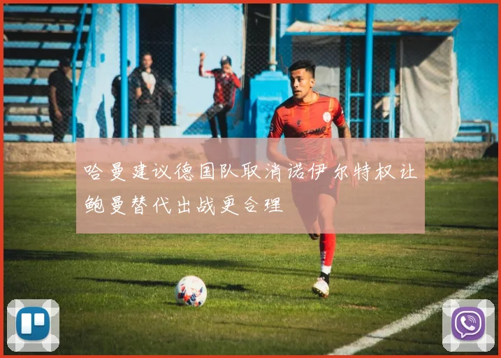 哈曼建议德国队取消诺伊尔特权让鲍曼替代出战更合理