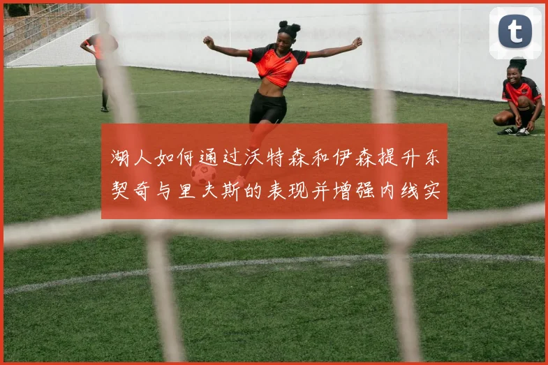 湖人如何通过沃特森和伊森提升东契奇与里夫斯的表现并增强内线实力