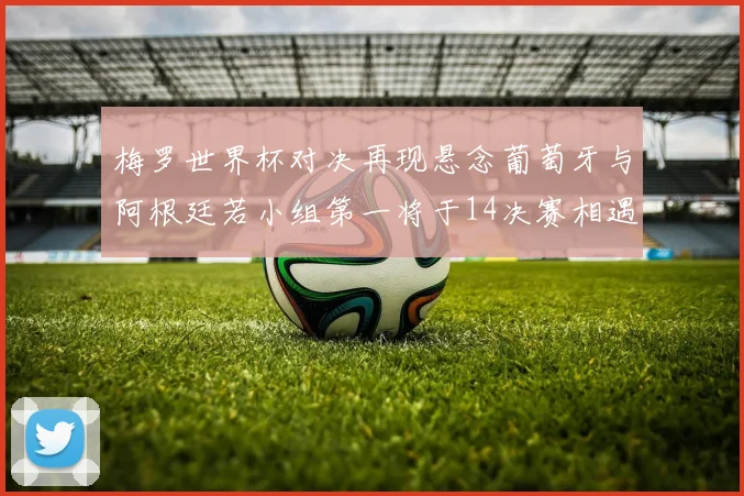 梅罗世界杯对决再现悬念葡萄牙与阿根廷若小组第一将于14决赛相遇