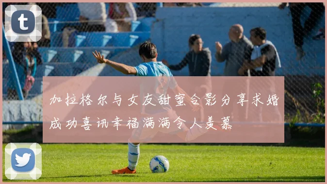 加拉格尔与女友甜蜜合影分享求婚成功喜讯幸福满满令人羡慕