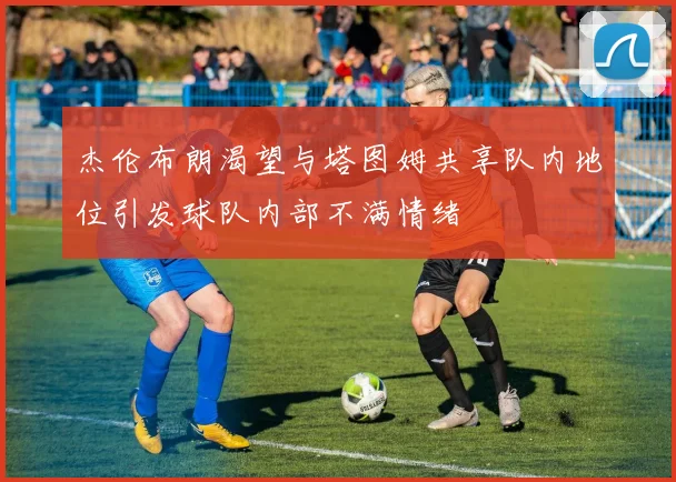 杰伦布朗渴望与塔图姆共享队内地位引发球队内部不满情绪