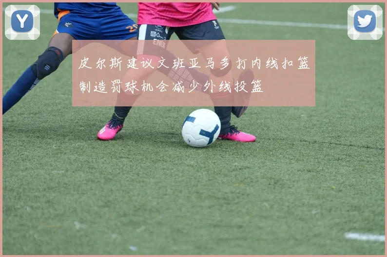 皮尔斯建议文班亚马多打内线扣篮制造罚球机会减少外线投篮