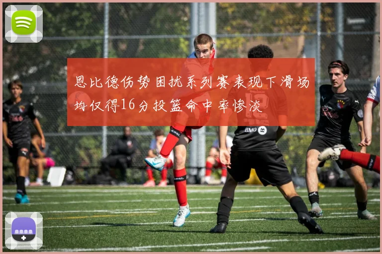 恩比德伤势困扰系列赛表现下滑场均仅得16分投篮命中率惨淡